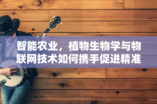 智能农业，植物生物学与物联网技术如何携手促进精准种植？