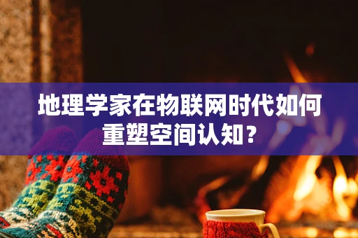 地理学家在物联网时代如何重塑空间认知？