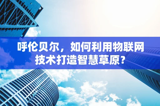 呼伦贝尔，如何利用物联网技术打造智慧草原？