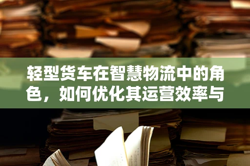 轻型货车在智慧物流中的角色，如何优化其运营效率与成本控制？