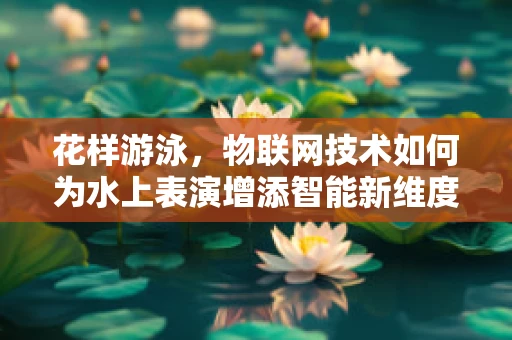 花样游泳，物联网技术如何为水上表演增添智能新维度？
