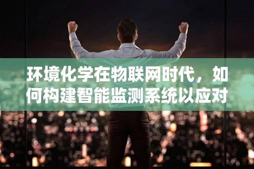 环境化学在物联网时代，如何构建智能监测系统以应对污染挑战？
