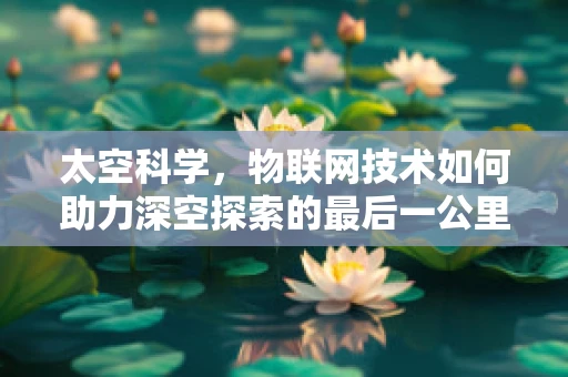 太空科学，物联网技术如何助力深空探索的最后一公里？