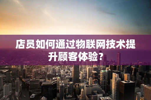 店员如何通过物联网技术提升顾客体验？