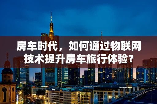 房车时代，如何通过物联网技术提升房车旅行体验？