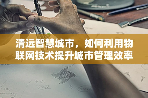 清远智慧城市，如何利用物联网技术提升城市管理效率？