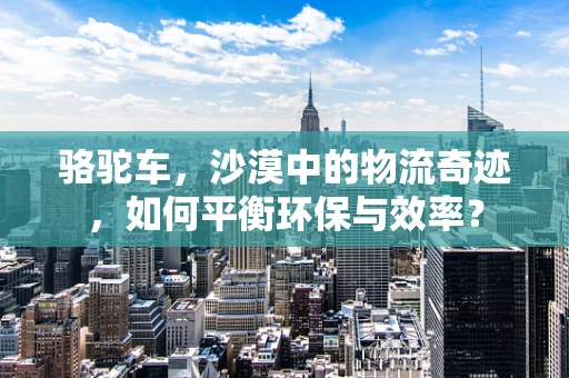 骆驼车，沙漠中的物流奇迹，如何平衡环保与效率？