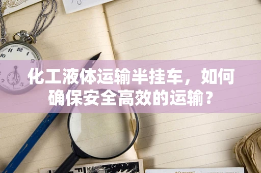 化工液体运输半挂车，如何确保安全高效的运输？