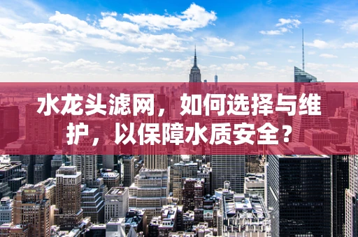 水龙头滤网，如何选择与维护，以保障水质安全？