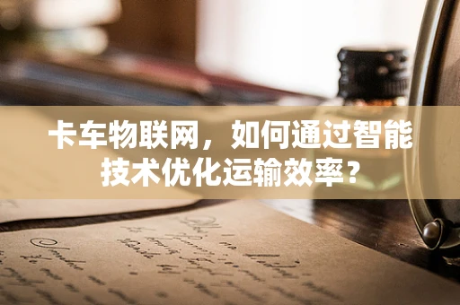 卡车物联网，如何通过智能技术优化运输效率？