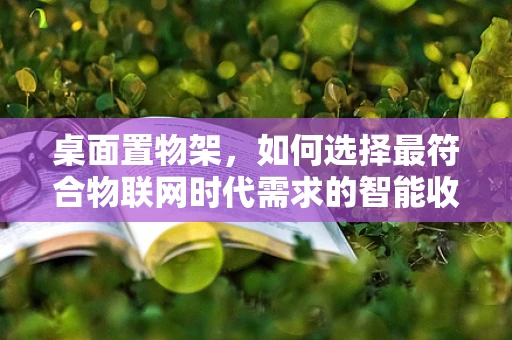桌面置物架，如何选择最符合物联网时代需求的智能收纳方案？