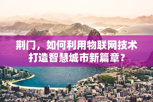 荆门，如何利用物联网技术打造智慧城市新篇章？