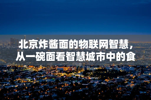 北京炸酱面的物联网智慧，从一碗面看智慧城市中的食品安全管理