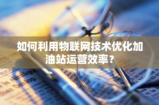 如何利用物联网技术优化加油站运营效率？