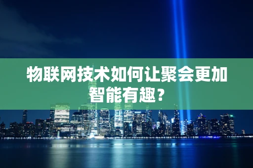 物联网技术如何让聚会更加智能有趣？