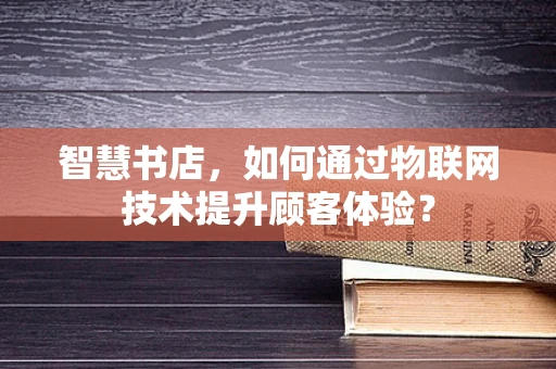 智慧书店，如何通过物联网技术提升顾客体验？
