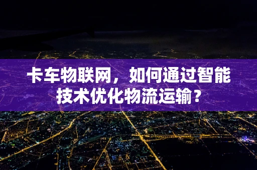 卡车物联网，如何通过智能技术优化物流运输？