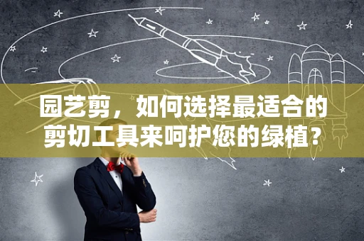 园艺剪，如何选择最适合的剪切工具来呵护您的绿植？