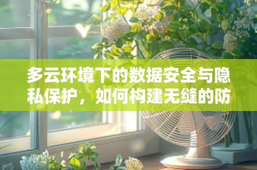 多云环境下的数据安全与隐私保护，如何构建无缝的防护网？