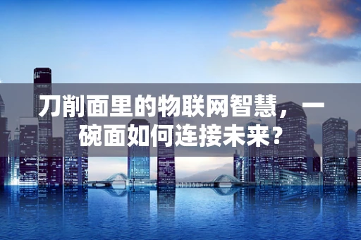 刀削面里的物联网智慧，一碗面如何连接未来？