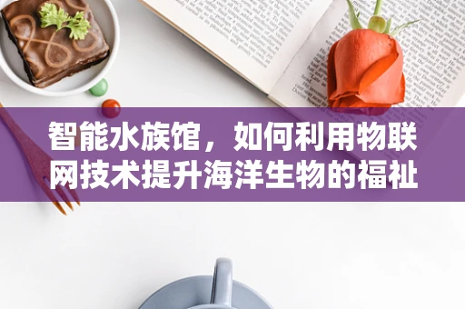 智能水族馆，如何利用物联网技术提升海洋生物的福祉与展示体验？