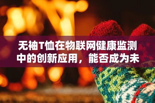 无袖T恤在物联网健康监测中的创新应用，能否成为未来穿戴医疗的新宠？