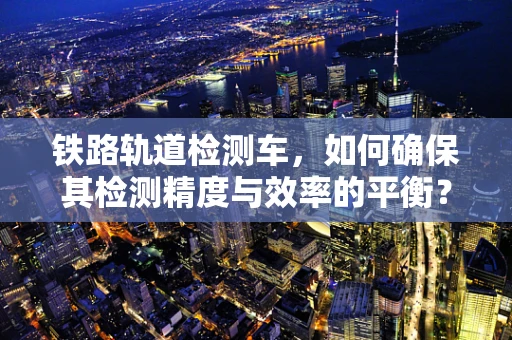 铁路轨道检测车，如何确保其检测精度与效率的平衡？