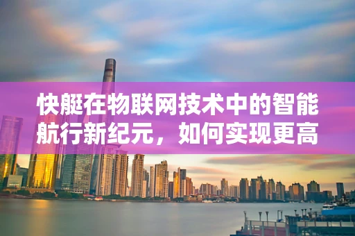 快艇在物联网技术中的智能航行新纪元，如何实现更高效、更安全的海上出行？