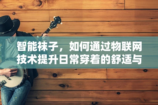 智能袜子，如何通过物联网技术提升日常穿着的舒适与健康？