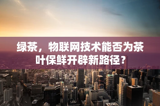 绿茶，物联网技术能否为茶叶保鲜开辟新路径？
