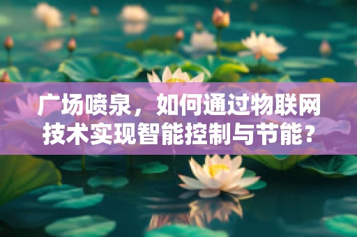 广场喷泉，如何通过物联网技术实现智能控制与节能？