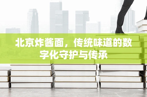 北京炸酱面，传统味道的数字化守护与传承