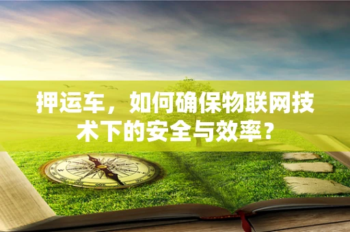 押运车，如何确保物联网技术下的安全与效率？