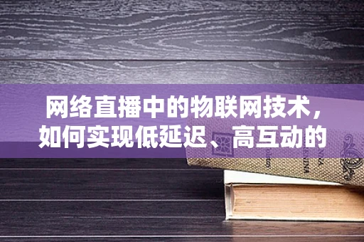 网络直播中的物联网技术，如何实现低延迟、高互动的直播体验？