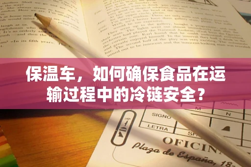 保温车，如何确保食品在运输过程中的冷链安全？