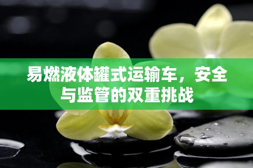 易燃液体罐式运输车，安全与监管的双重挑战