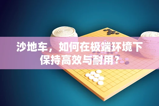 沙地车，如何在极端环境下保持高效与耐用？