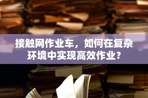 接触网作业车，如何在复杂环境中实现高效作业？