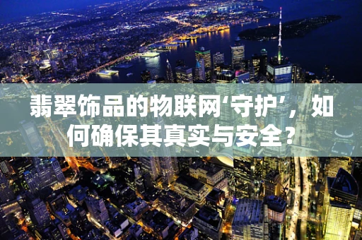 翡翠饰品的物联网‘守护’，如何确保其真实与安全？