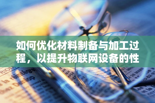 如何优化材料制备与加工过程，以提升物联网设备的性能与耐用性？