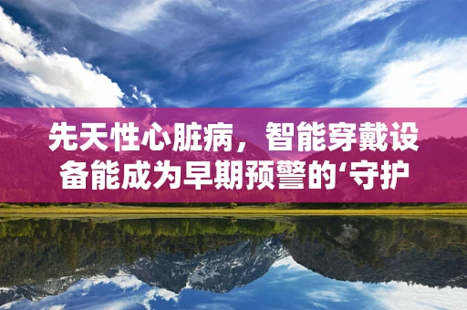 先天性心脏病，智能穿戴设备能成为早期预警的‘守护天使’吗？