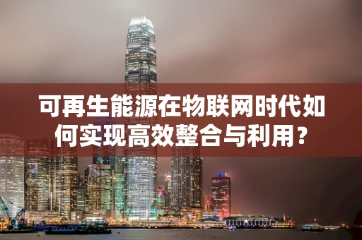 可再生能源在物联网时代如何实现高效整合与利用？