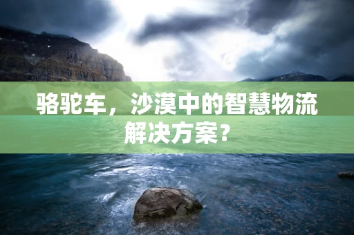 骆驼车，沙漠中的智慧物流解决方案？
