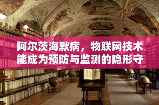 阿尔茨海默病，物联网技术能成为预防与监测的隐形守护者吗？