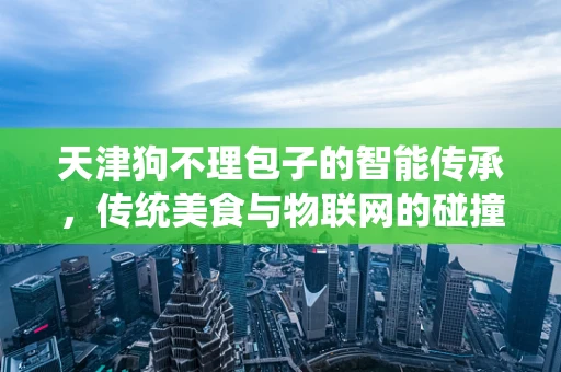 天津狗不理包子的智能传承，传统美食与物联网的碰撞？