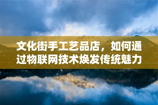 文化街手工艺品店，如何通过物联网技术焕发传统魅力？