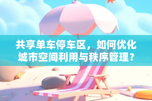 共享单车停车区，如何优化城市空间利用与秩序管理？