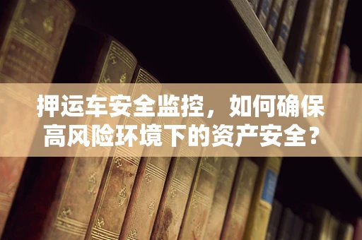 押运车安全监控，如何确保高风险环境下的资产安全？