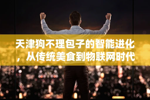 天津狗不理包子的智能进化，从传统美食到物联网时代的味蕾新体验？