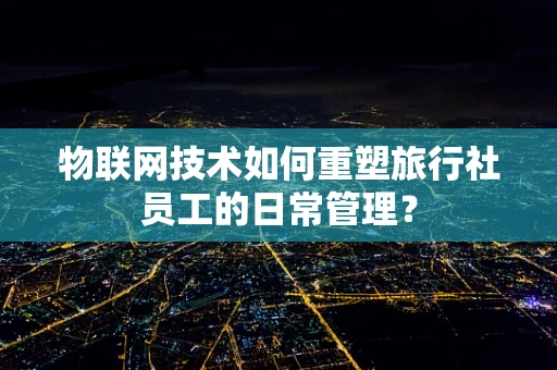 物联网技术如何重塑旅行社员工的日常管理？